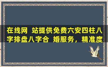 在线网  站提供免费六安四柱八字排盘八字合  婚服务，精准度如何